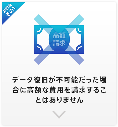 お約束その1 データ復旧が不可能だった場合に高額な費用を請求することはありません