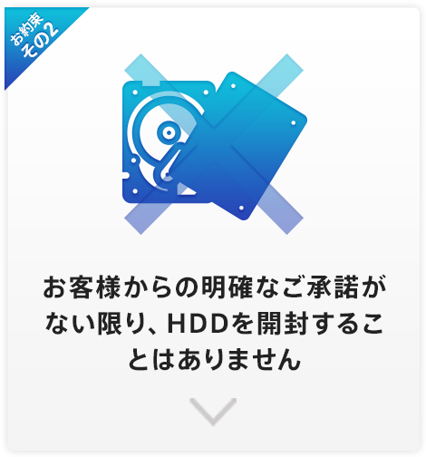 お約束その2 お客様からの明確なご承諾がない限り、HDDを開封することはありません