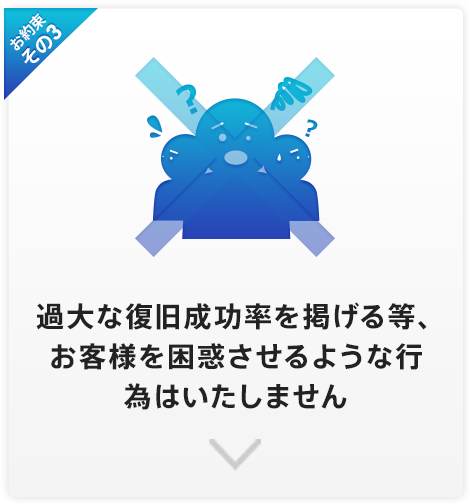 お約束その3 データ復旧率9●%や8●%等の数字を掲げて、お客様を困惑させたり、勧誘する行為はいたしません