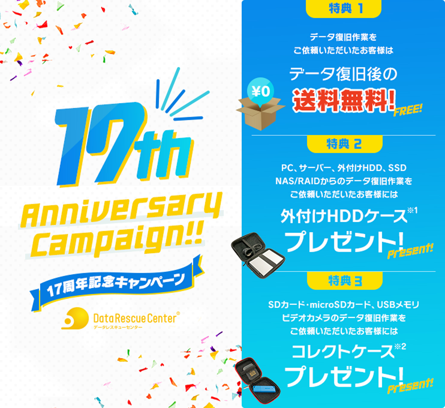 17周年記念キャンペーン （特典1）データ復旧後の送料無料（特典2）PC、サーバー、外付けHDD、SSD、NAS/RAIDからのデータ復旧作業をご依頼いただいたお客様には外付けHDDケース※1プレゼント!（特典3）SDカード・microSDカード、USBメモリ、ビデオカメラのデータ復旧作業をご依頼いただいたお客様にはコレクトケース※2プレゼント!