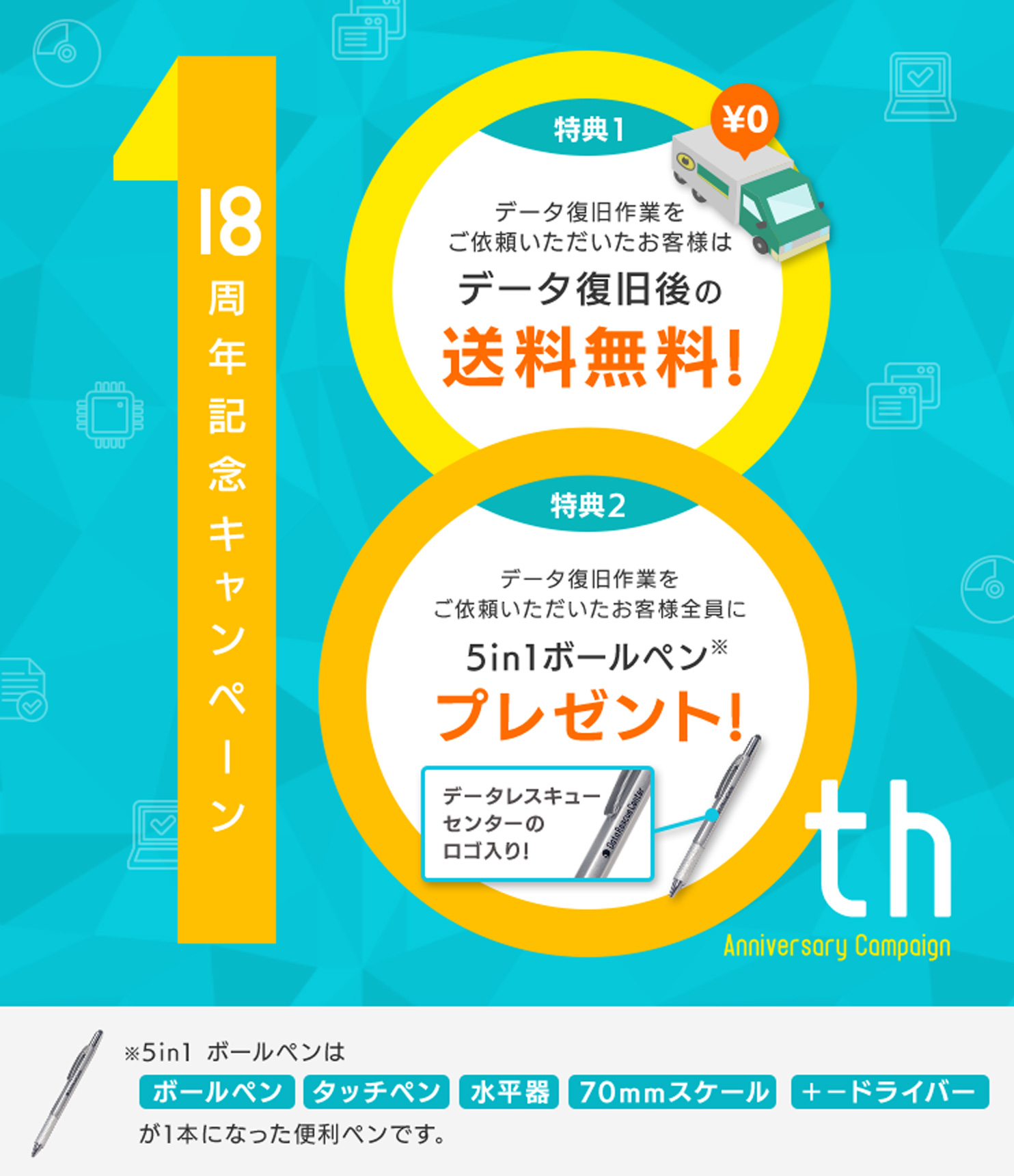 18周年記念キャンペーン （特典1）データ復旧後の送料無料（特典2）データ復旧作業をご依頼いただいたお客様全員にデータレスキューセンターのロゴ入り!5in1ボールペンプレゼント!※5in1 ボールペンはボールペン・タッチペン・水平器・70mmスケール・＋−ドライバーが1本になった便利ペンです。