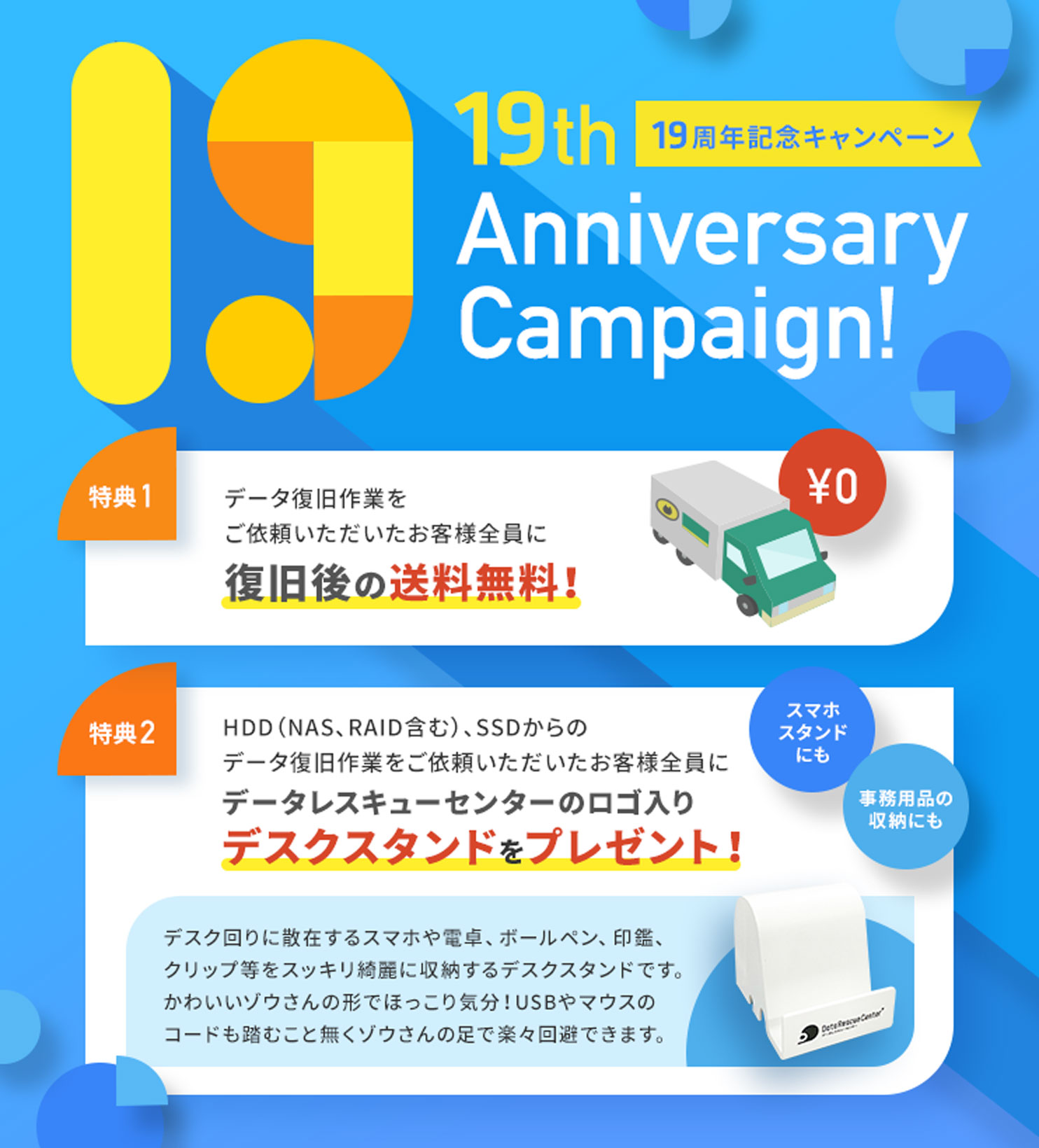 19周年記念キャンペーン （特典1）データ復旧作業をご依頼いただいたお客様全員、復旧後の送料無料！（特典2）HDD（NAS、RAID含む）、SSDからのデータ復旧作業をご依頼いただいたお客様全員に「データレスキューセンターのロゴ入りデスクスタンド」をプレゼント！※デスク回りに散在するスマホや電卓、ボールペン、印鑑、クリップ等をスッキリ綺麗に収納するデスクスタンドです。カワイイ、ゾウさんの形でほっこり気分。USBやマウスのコードも踏むこと無くゾウさんの足で楽々回避できます。