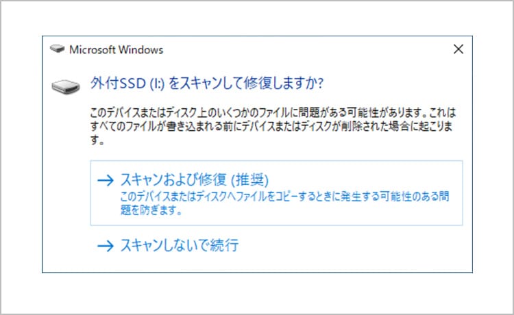 Microsoft Windows 外付SSD（I:）をスキャンして修復しますか？ このデバイスまたはディスク上のファイルに問題がある可能性があります。これはすべてのファイルが巻き込まれる前にデバイスまたはディスクが削除された場合に起こります。 スキャンおよび修復（推奨）このデバイスまたはディスクへファイルをコピーするときに発生する可能性のある問題を防ぎます。 スキャンしないで実行
