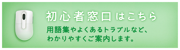 初心者窓口はこちら 用語集やよくあるトラブルなど、わかりやすくご案内します。