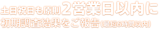 土日祝日も原則48時間以内に初期調査結果をご報告（最短6時間以内）