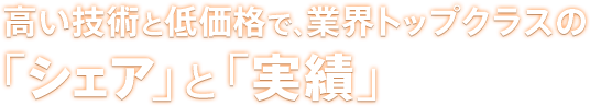 高い技術と低価格で、業界トップクラスの「シェア」と「実績」