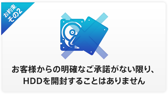 お約束その2 お客様からの明確なご承諾がない限り、HDDを開封することはありません