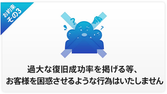 お約束その3 過大な復旧成功率を掲げる等、お客様を困惑させるような行為はいたしません