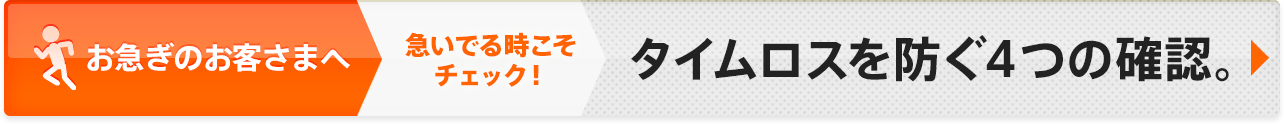 お急ぎのお客さまへ 急いでる時こそチェック！タイムロスを防ぐ４つの確認。