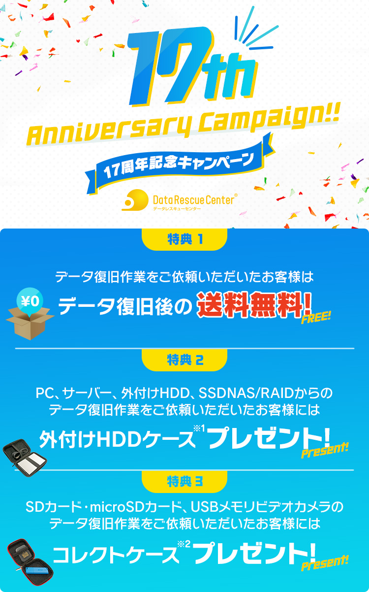 17周年記念キャンペーン （特典1）データ復旧後の送料無料（特典2）PC、サーバー、外付けHDD、SSD、NAS/RAIDからのデータ復旧作業をご依頼いただいたお客様には外付けHDDケース※1プレゼント!（特典3）SDカード・microSDカード、USBメモリ、ビデオカメラのデータ復旧作業をご依頼いただいたお客様にはコレクトケース※2プレゼント!