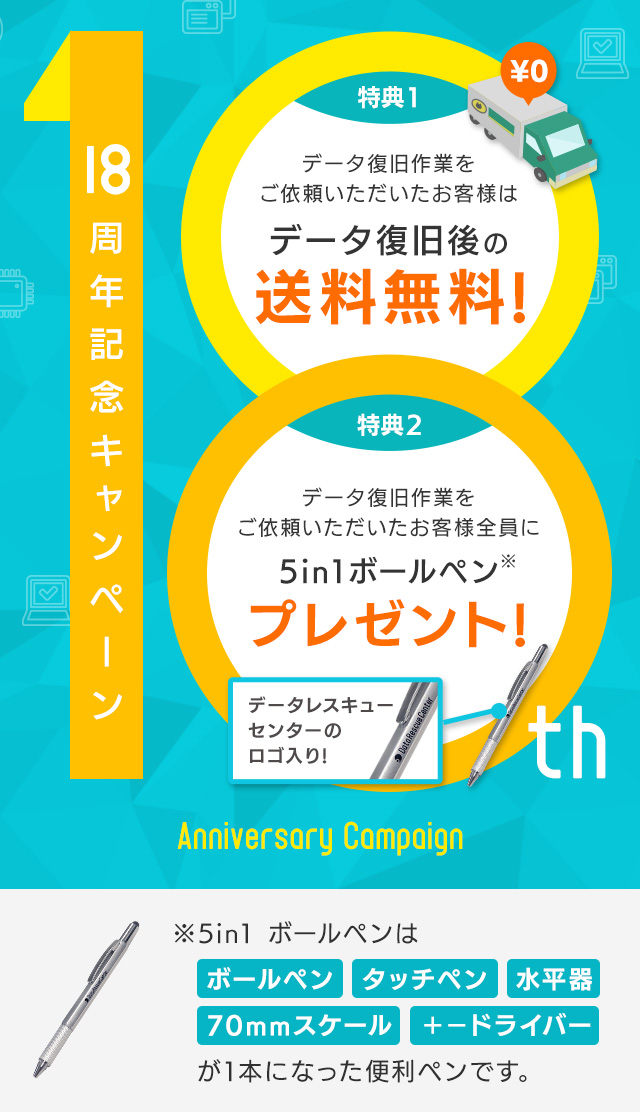 18周年記念キャンペーン （特典1）データ復旧後の送料無料（特典2）データ復旧作業をご依頼いただいたお客様全員にデータレスキューセンターのロゴ入り!5in1ボールペンプレゼント!※5in1 ボールペンはボールペン・タッチペン・水平器・70mmスケール・＋−ドライバーが1本になった便利ペンです。