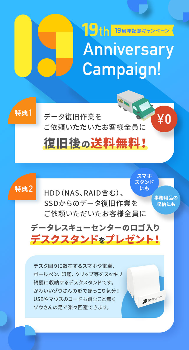 19周年記念キャンペーン （特典1）データ復旧後の送料無料（特典2）HDD（NAS、RAID含む）、SSDからのデータ復旧作業をご依頼いただいたお客様全員にデータレスキューセンターのロゴ入りデスクスタンドプレゼント!※デスク回りに散在するスマホや電卓、ボールペン、印鑑、クリップ等をスッキリ綺麗に収納するデスクスタンドです。カワイイ、ゾウさんの形でほっこり気分。USBやマウスのコードも踏むこと無くゾウさんの足で楽々回避できます。