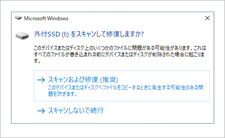 Microsoft Windows 外付SSD（I:）をスキャンして修復しますか？ このデバイスまたはディスク上のファイルに問題がある可能性があります。これはすべてのファイルが巻き込まれる前にデバイスまたはディスクが削除された場合に起こります。 スキャンおよび修復（推奨）このデバイスまたはディスクへファイルをコピーするときに発生する可能性のある問題を防ぎます。 スキャンしないで実行