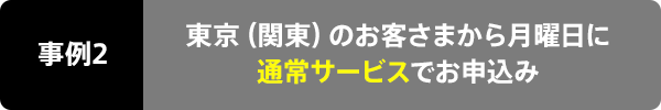 事例2 東京(関東)のお客さまから金曜日に通常サービスでお申込み