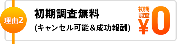 理由2 初期調査無料(キャンセル可能＆成功報酬)