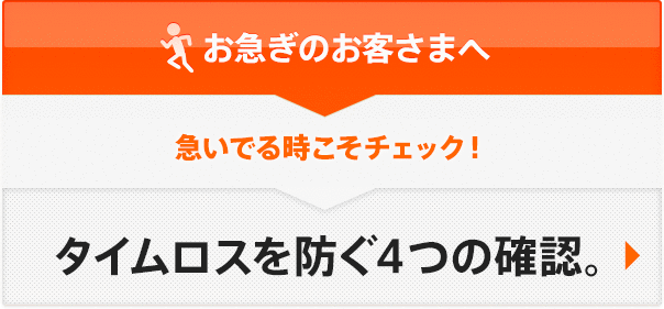 お急ぎのお客さまへ 急いでる時こそチェック！タイムロスを防ぐ４つの確認。